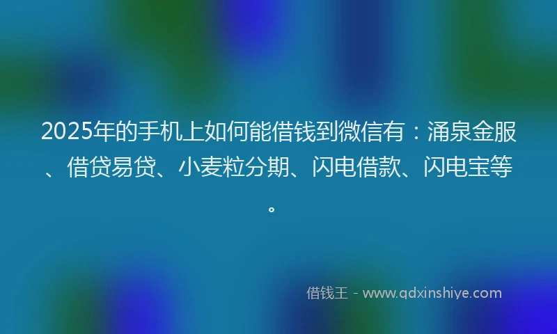 2025年的手机上如何能借钱到微信有：涌泉金服、借贷易贷、小麦粒分期、闪电借款、闪电宝等。
