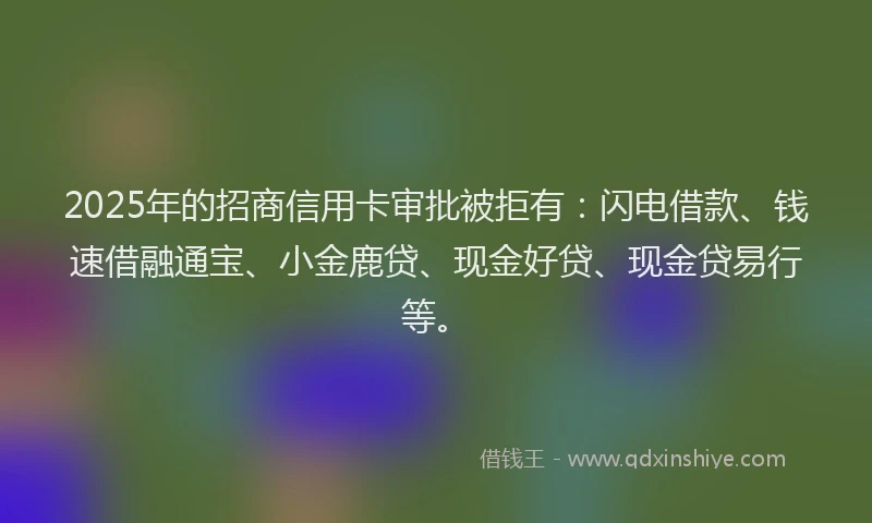 2025年的招商信用卡审批被拒有：闪电借款、钱速借融通宝、小金鹿贷、现金好贷、现金贷易行等。