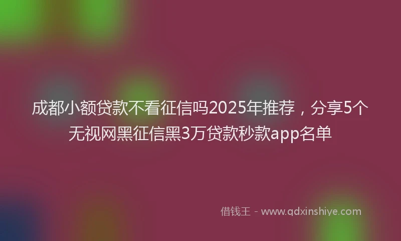 成都小额贷款不看征信吗2025年推荐，分享5个无视网黑征信黑3万贷款秒款app名单