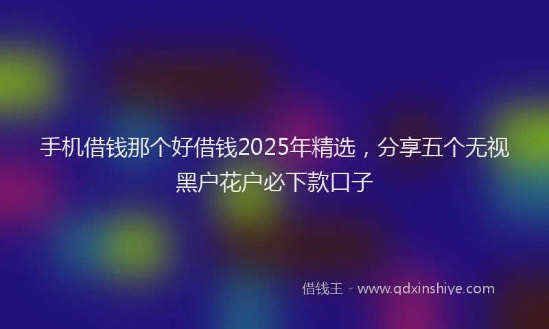 手机借钱那个好借钱2025年精选，分享五个无视黑户花户必下款口子