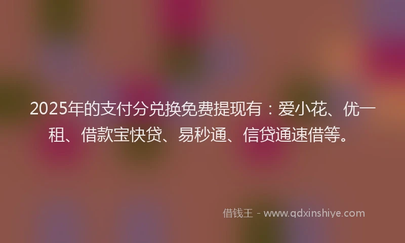 2025年的支付分兑换免费提现有：爱小花、优一租、借款宝快贷、易秒通、信贷通速借等。