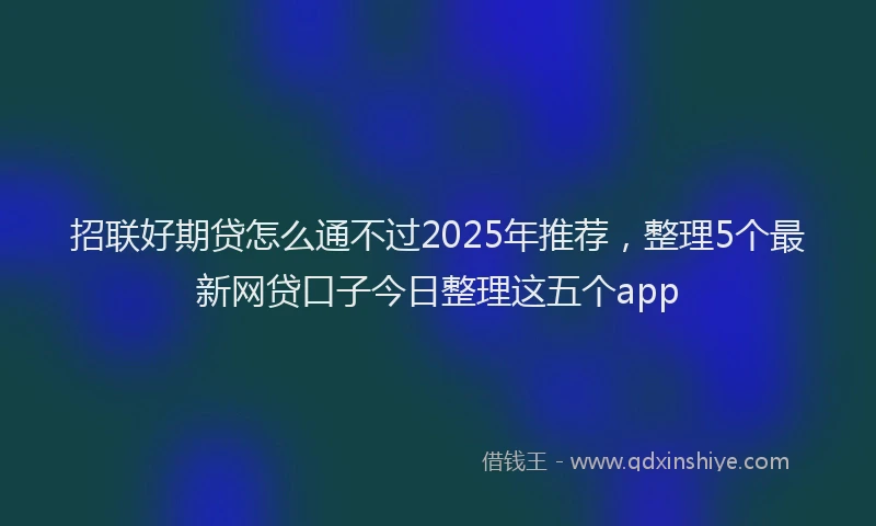 招联好期贷怎么通不过2025年推荐，整理5个最新网贷口子今日整理这五个app