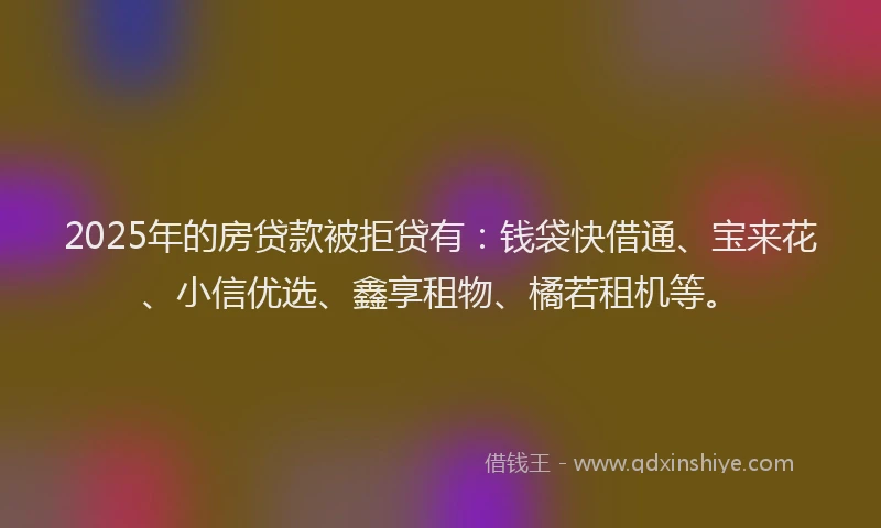 2025年的房贷款被拒贷有：钱袋快借通、宝来花、小信优选、鑫享租物、橘若租机等。