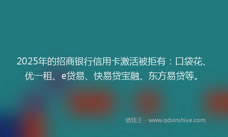 2025年的招商银行信用卡激活被拒有：口袋花、优一租、e贷易、快易贷宝融、东方易贷等。