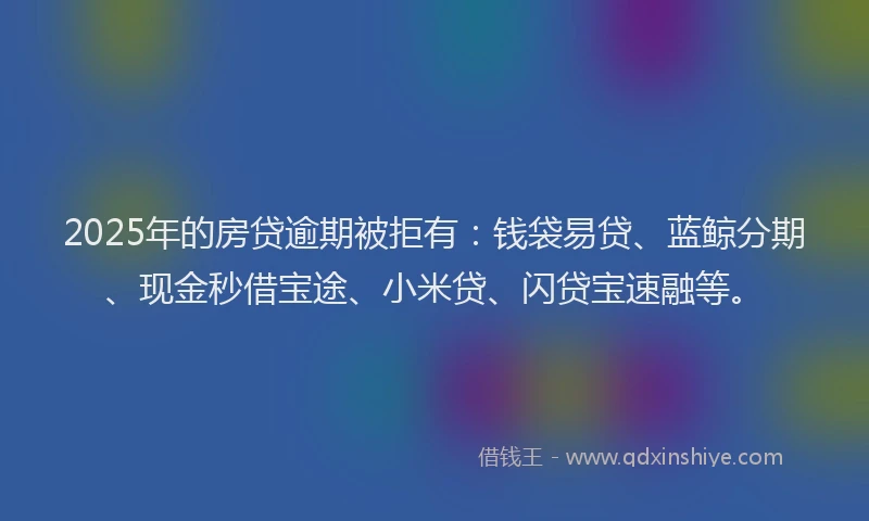 2025年的房贷逾期被拒有：钱袋易贷、蓝鲸分期、现金秒借宝途、小米贷、闪贷宝速融等。