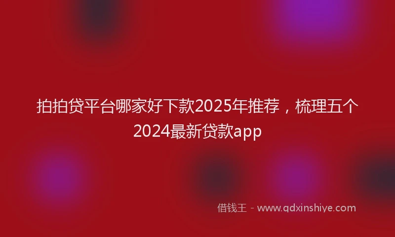 拍拍贷平台哪家好下款2025年推荐，梳理五个2024最新贷款app