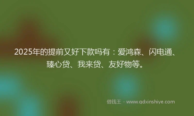 2025年的提前又好下款吗有：爱鸿森、闪电通、臻心贷、我来贷、友好物等。