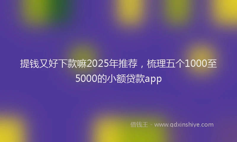 提钱又好下款嘛2025年推荐，梳理五个1000至5000的小额贷款app