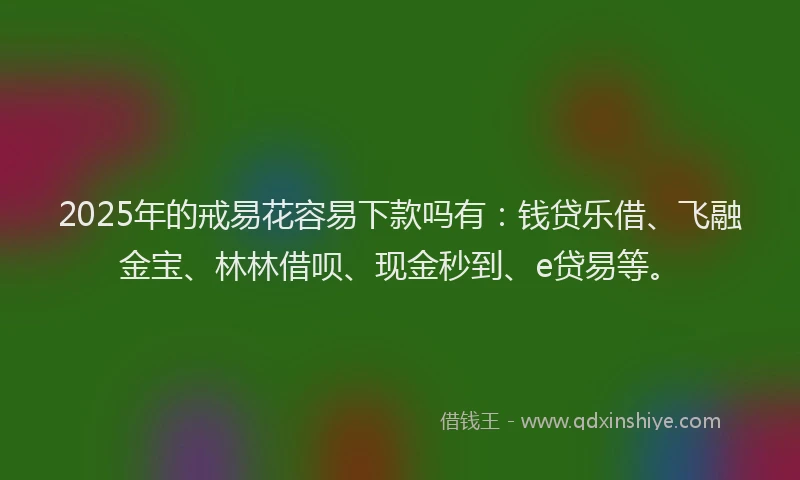 2025年的戒易花容易下款吗有：钱贷乐借、飞融金宝、林林借呗、现金秒到、e贷易等。