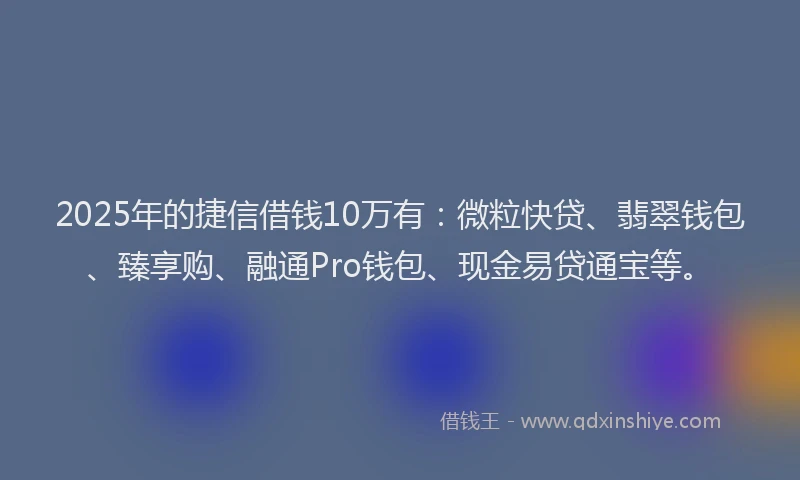 2025年的捷信借钱10万有：微粒快贷、翡翠钱包、臻享购、融通Pro钱包、现金易贷通宝等。