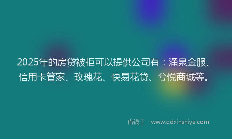 2025年的房贷被拒可以提供公司有：涌泉金服、信用卡管家、玫瑰花、快易花贷、兮悦商城等。