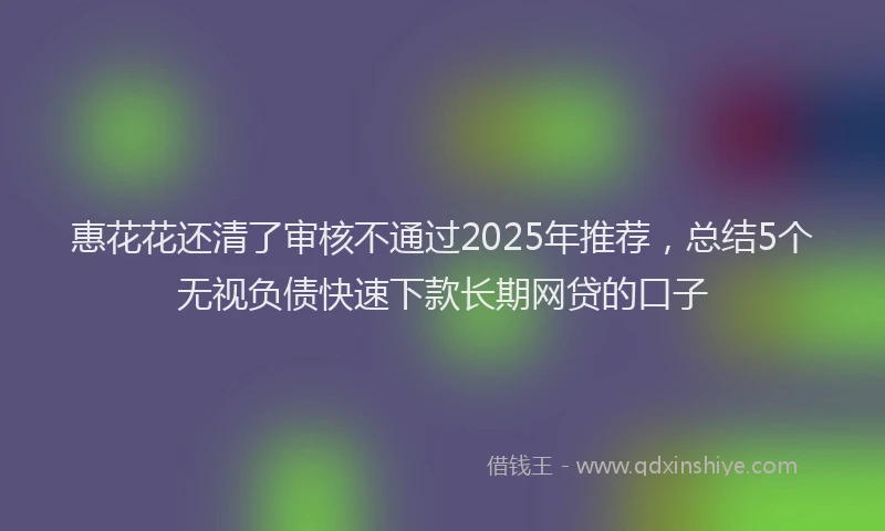 惠花花还清了审核不通过2025年推荐，总结5个无视负债快速下款长期网贷的口子