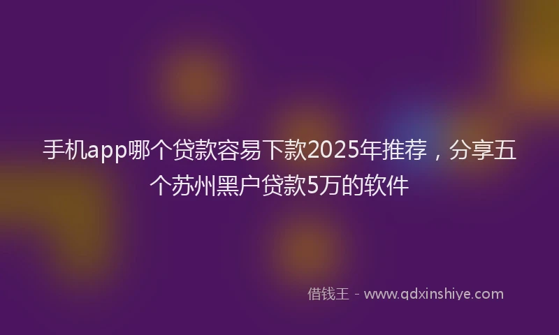 手机app哪个贷款容易下款2025年推荐，分享五个苏州黑户贷款5万的软件