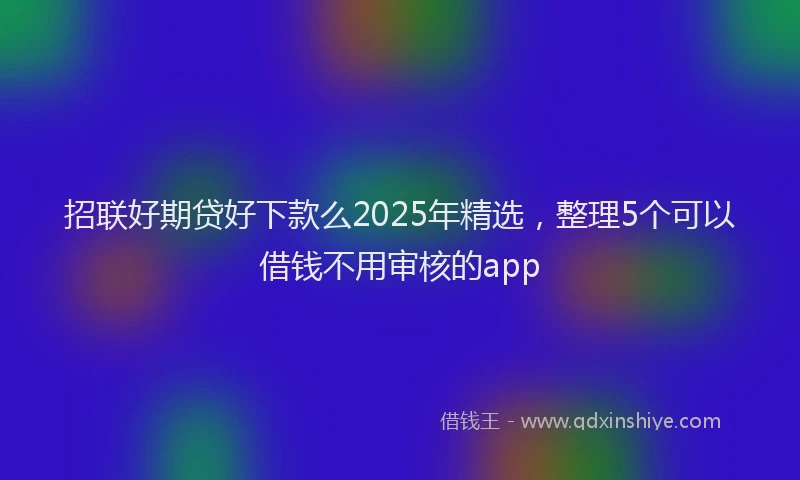 招联好期贷好下款么2025年精选，整理5个可以借钱不用审核的app