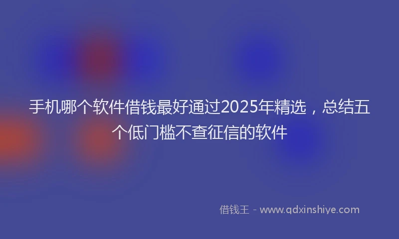手机哪个软件借钱最好通过2025年精选，总结五个低门槛不查征信的软件