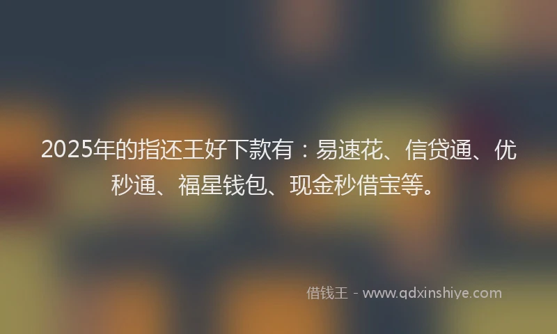 2025年的指还王好下款有：易速花、信贷通、优秒通、福星钱包、现金秒借宝等。
