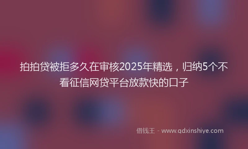 拍拍贷被拒多久在审核2025年精选，归纳5个不看征信网贷平台放款快的口子
