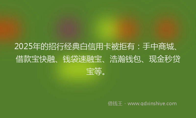 2025年的招行经典白信用卡被拒有：手中商城、借款宝快融、钱袋速融宝、浩瀚钱包、现金秒贷宝等。