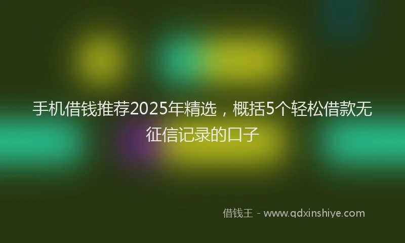 手机借钱推荐2025年精选，概括5个轻松借款无征信记录的口子