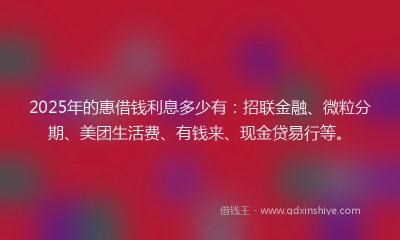 2025年的惠借钱利息多少有：招联金融、微粒分期、美团生活费、有钱来、现金贷易行等。