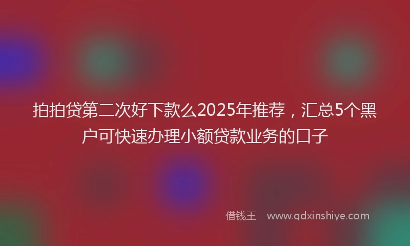 拍拍贷第二次好下款么2025年推荐，汇总5个黑户可快速办理小额贷款业务的口子