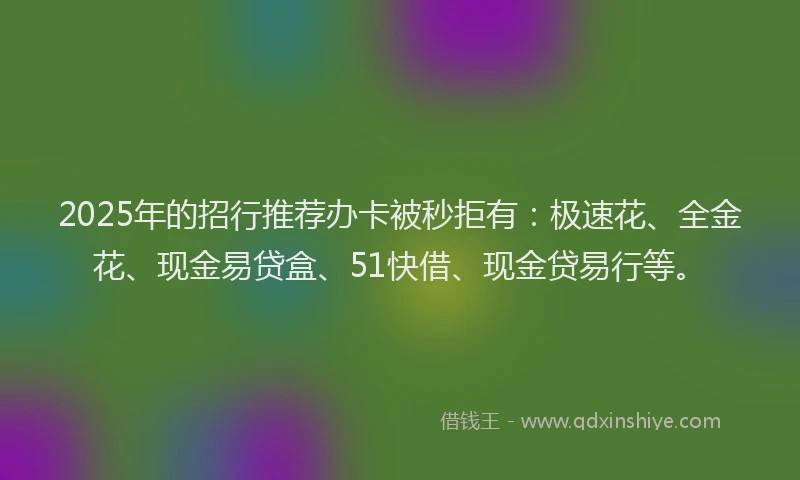 2025年的招行推荐办卡被秒拒有：极速花、全金花、现金易贷盒、51快借、现金贷易行等。