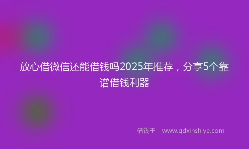 放心借微信还能借钱吗2025年推荐，分享5个靠谱借钱利器