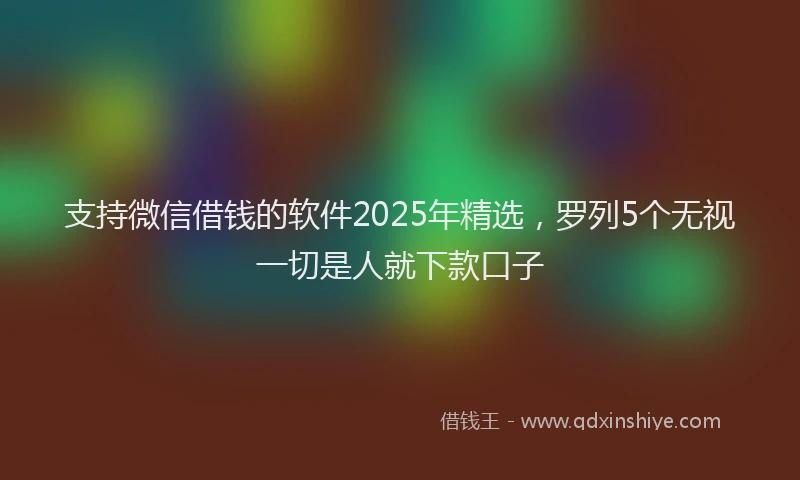 支持微信借钱的软件2025年精选，罗列5个无视一切是人就下款口子