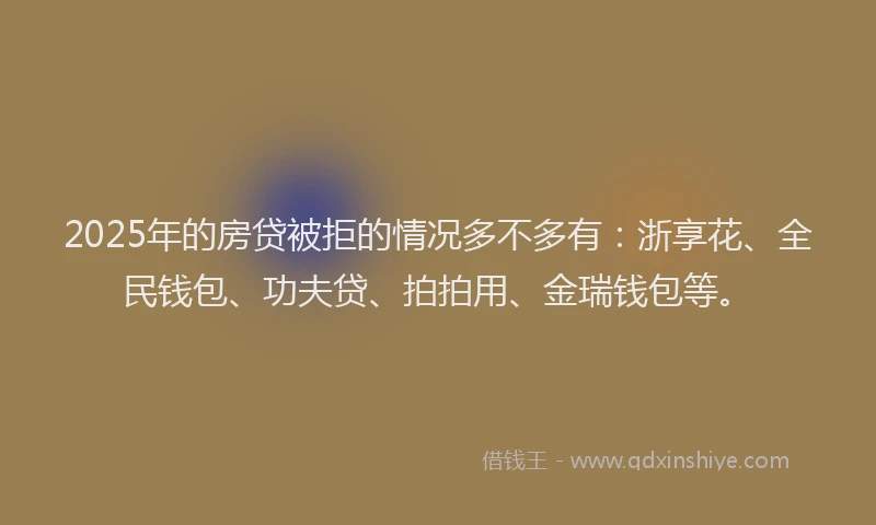 2025年的房贷被拒的情况多不多有：浙享花、全民钱包、功夫贷、拍拍用、金瑞钱包等。