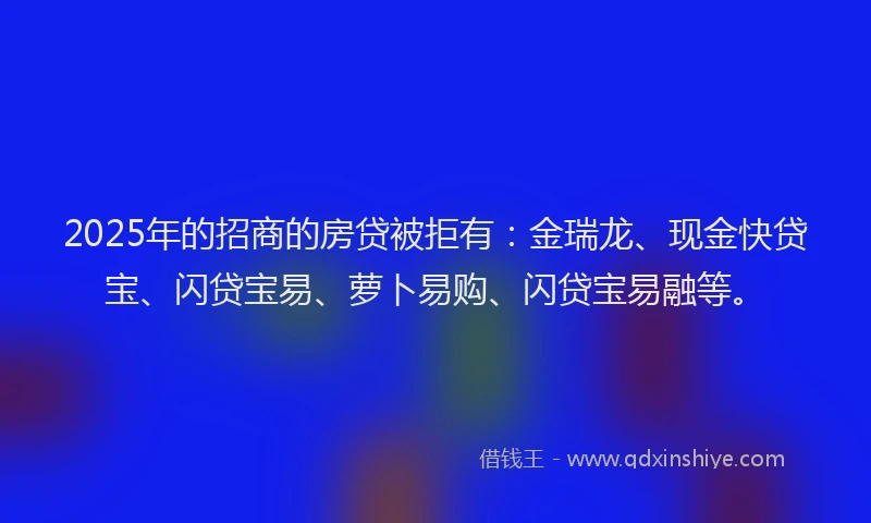 2025年的招商的房贷被拒有：金瑞龙、现金快贷宝、闪贷宝易、萝卜易购、闪贷宝易融等。