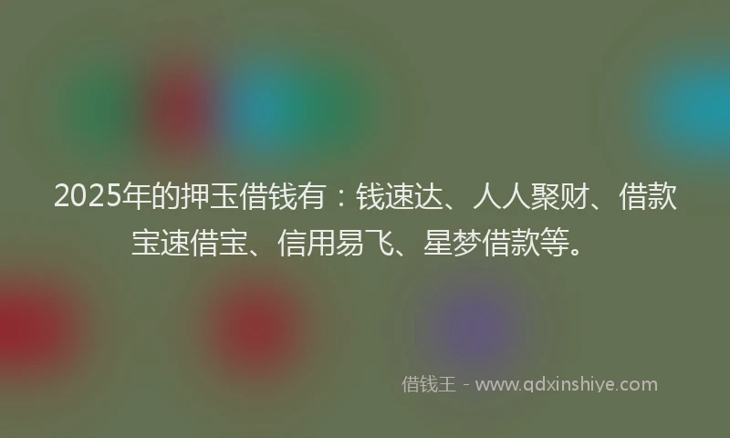 2025年的押玉借钱有：钱速达、人人聚财、借款宝速借宝、信用易飞、星梦借款等。