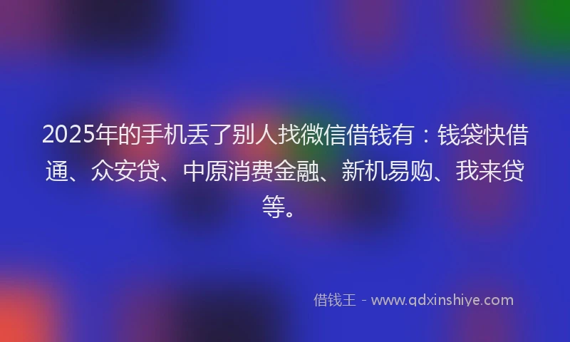 2025年的手机丢了别人找微信借钱有：钱袋快借通、众安贷、中原消费金融、新机易购、我来贷等。