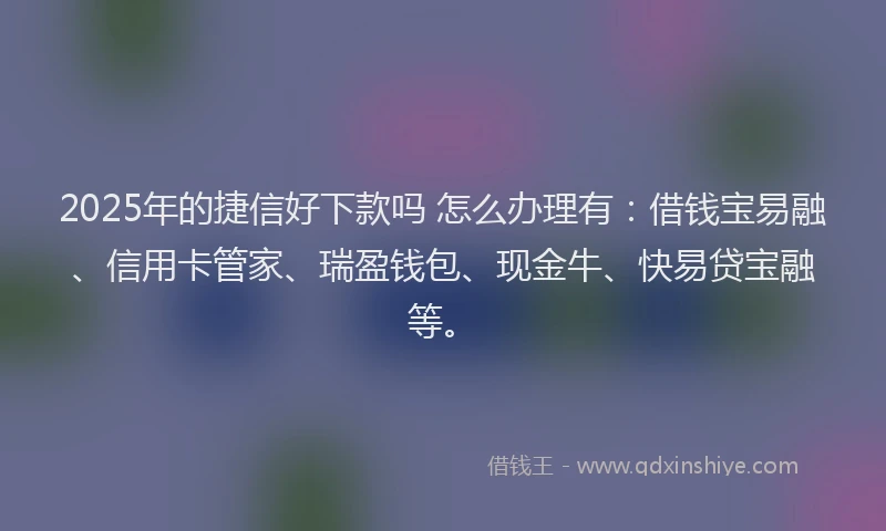 2025年的捷信好下款吗 怎么办理有：借钱宝易融、信用卡管家、瑞盈钱包、现金牛、快易贷宝融等。