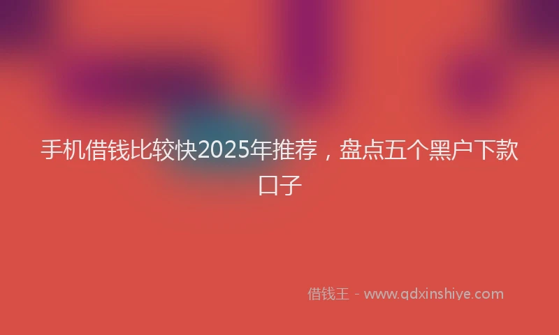 手机借钱比较快2025年推荐，盘点五个黑户下款口子