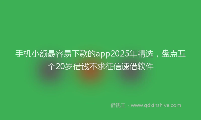 手机小额最容易下款的app2025年精选，盘点五个20岁借钱不求征信速借软件