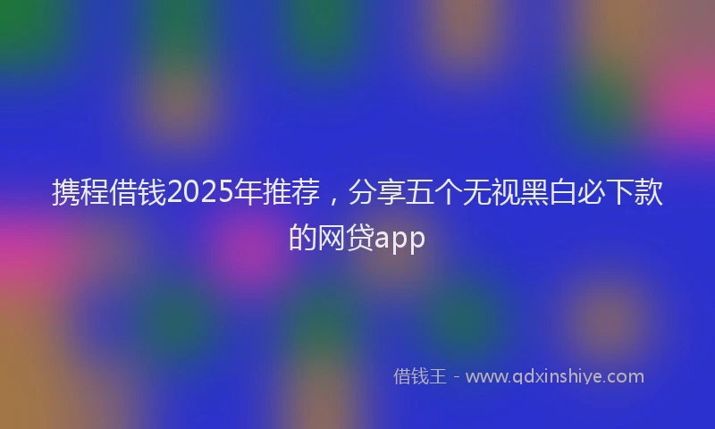 携程借钱2025年推荐，分享五个无视黑白必下款的网贷app