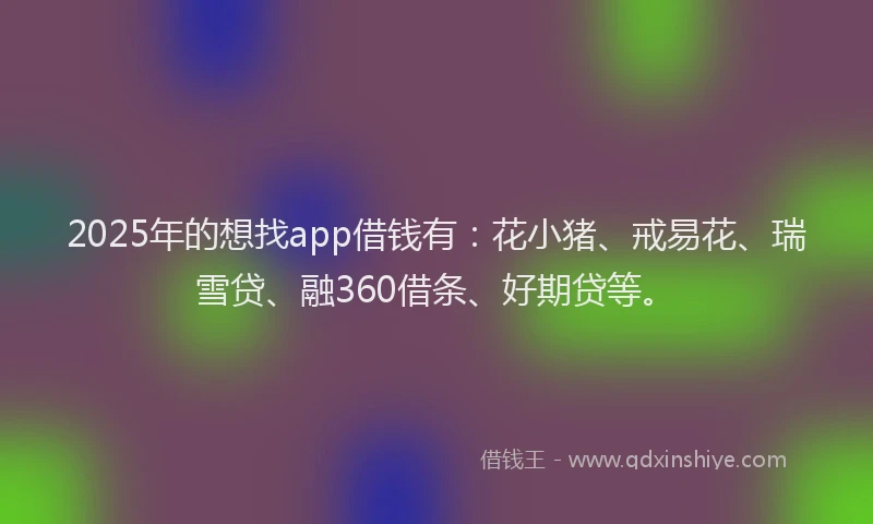 2025年的想找app借钱有：花小猪、戒易花、瑞雪贷、融360借条、好期贷等。