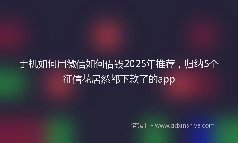 手机如何用微信如何借钱2025年推荐，归纳5个征信花居然都下款了的app
