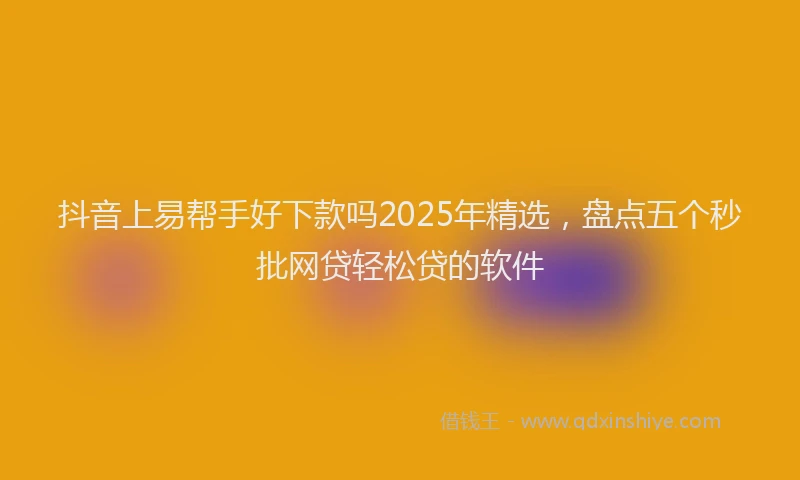 抖音上易帮手好下款吗2025年精选，盘点五个秒批网贷轻松贷的软件