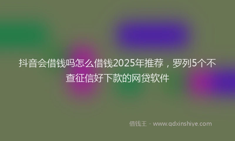 抖音会借钱吗怎么借钱2025年推荐，罗列5个不查征信好下款的网贷软件