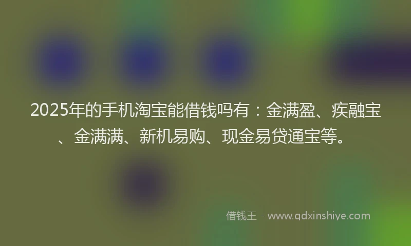 2025年的手机淘宝能借钱吗有：金满盈、疾融宝、金满满、新机易购、现金易贷通宝等。