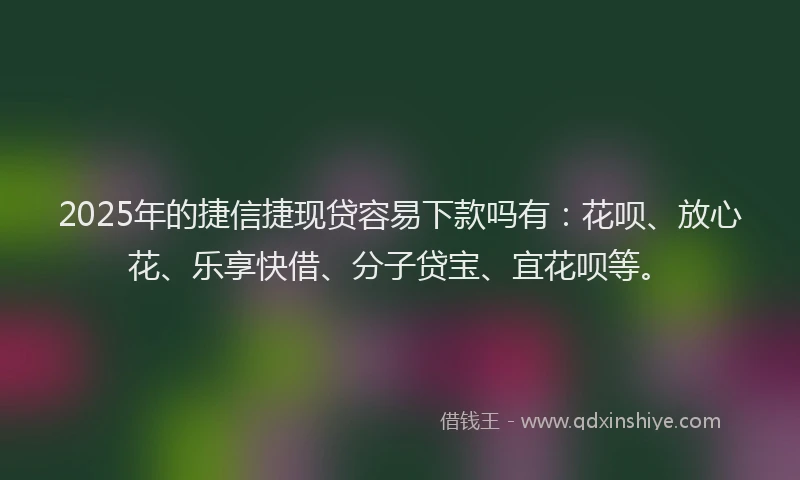 2025年的捷信捷现贷容易下款吗有：花呗、放心花、乐享快借、分子贷宝、宜花呗等。