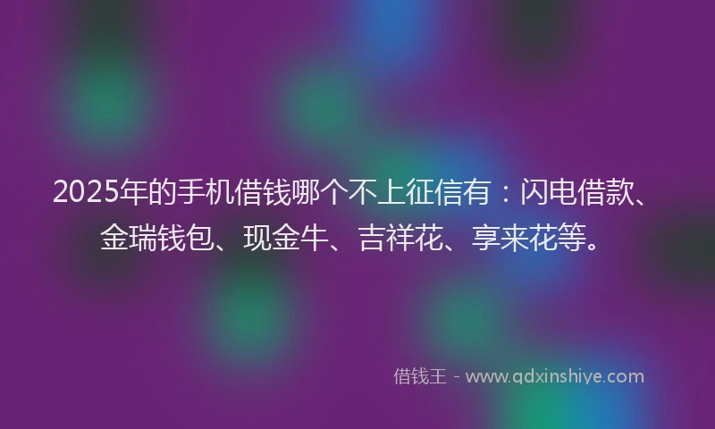 2025年的手机借钱哪个不上征信有：闪电借款、金瑞钱包、现金牛、吉祥花、享来花等。