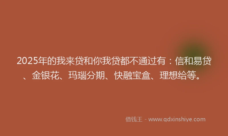 2025年的我来贷和你我贷都不通过有：信和易贷、金银花、玛瑙分期、快融宝盒、理想给等。