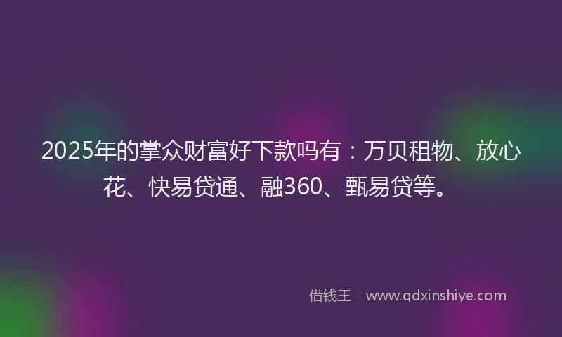 2025年的掌众财富好下款吗有：万贝租物、放心花、快易贷通、融360、甄易贷等。