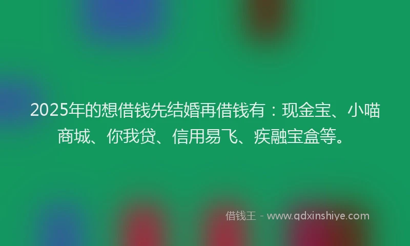 2025年的想借钱先结婚再借钱有：现金宝、小喵商城、你我贷、信用易飞、疾融宝盒等。