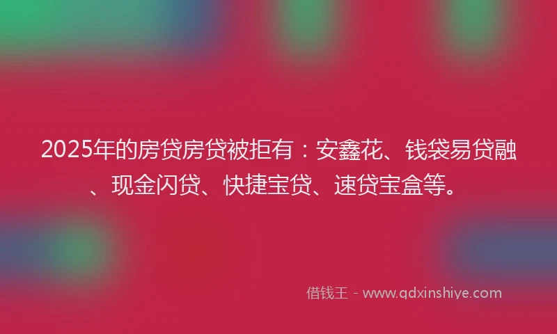 2025年的房贷房贷被拒有：安鑫花、钱袋易贷融、现金闪贷、快捷宝贷、速贷宝盒等。