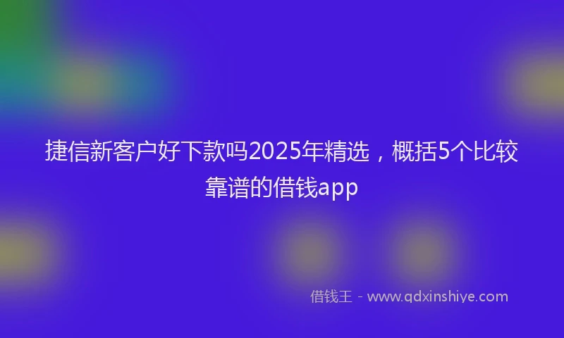 捷信新客户好下款吗2025年精选，概括5个比较靠谱的借钱app
