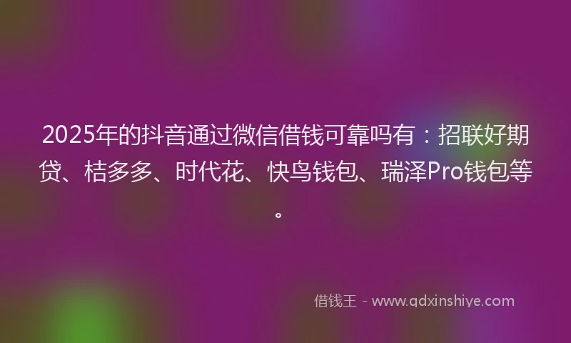 2025年的抖音通过微信借钱可靠吗有：招联好期贷、桔多多、时代花、快鸟钱包、瑞泽Pro钱包等。
