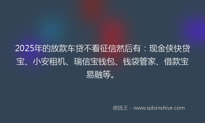 2025年的放款车贷不看征信然后有：现金侠快贷宝、小安租机、瑞信宝钱包、钱袋管家、借款宝易融等。
